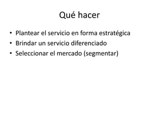 Qué hacer
• Plantear el servicio en forma estratégica
• Brindar un servicio diferenciado
• Seleccionar el mercado (segmentar)
 