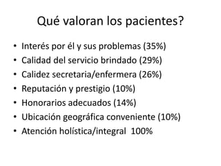 Qué valoran los pacientes?
• Interés por él y sus problemas (35%)
• Calidad del servicio brindado (29%)
• Calidez secretaria/enfermera (26%)
• Reputación y prestigio (10%)
• Honorarios adecuados (14%)
• Ubicación geográfica conveniente (10%)
• Atención holística/integral 100%
 