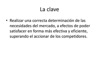 La clave
• Realizar una correcta determinación de las
necesidades del mercado, a efectos de poder
satisfacer en forma más efectiva y eficiente,
superando el accionar de los competidores.
 