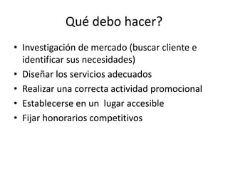 Qué debo hacer?
• Investigación de mercado (buscar cliente e
identificar sus necesidades)
• Diseñar los servicios adecuados
• Realizar una correcta actividad promocional
• Establecerse en un lugar accesible
• Fijar honorarios competitivos
 