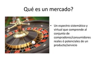 Qué es un mercado?
• Un espectro sistemático y
virtual que comprende al
conjunto de
compradores/consumidores
reales ó potenciales de un
producto/servicio
 