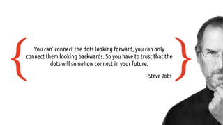 You can’ connect the dots looking forward, you can only
connect them looking backwards. So you have to trust that the
dots will somehow connect in your future.
- Steve Jobs
 