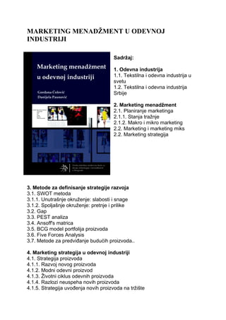 MARKETING MENADŽMENT U ODEVNOJ
INDUSTRIJI
Sadržaj:
1. Odevna industrija
1.1. Tekstilna i odevna industrija u
svetu
1.2. Tekstilna i odevna industrija
Srbije
2. Marketing menadžment
2.1. Planiranje marketinga
2.1.1. Stanja tražnje
2.1.2. Makro i mikro marketing
2.2. Marketing i marketing miks
2.2. Marketing strategija
3. Metode za definisanje strategije razvoja
3.1. SWOT metoda
3.1.1. Unutrašnje okruženje: slabosti i snage
3.1.2. Spoljašnje okruženje: pretnje i prilike
3.2. Gap
3.3. PEST analiza
3.4. Ansoff's matrica
3.5. BCG model portfolija proizvoda
3.6. Five Forces Analysis
3.7. Metode za predviđanje budućih proizvoda..
4. Marketing strategija u odevnoj industriji
4.1. Strategija proizvoda
4.1.1. Razvoj novog proizvoda
4.1.2. Modni odevni proizvod
4.1.3. Životni ciklus odevnih proizvoda
4.1.4. Razlozi neuspeha novih proizvoda
4.1.5. Strategija uvođenja novih proizvoda na tržište
 
