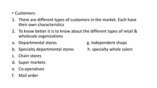 • Customers:
1. There are different types of customers in the market. Each have
their own characteristics
2. To know better it is to know about the different types of retail &
wholesale organizations
a. Departmental stores g. Independent shops
b. Specialty departmental stores h. specialty whole salers
c. Chain stores
d. Super markets
e. Co-operatives
f. Mail order
 