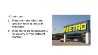 • Chain stores:
1. These are stores which are
special in retail as well as in
wholesales
2. These stores are located across
the country or from different
countries
 