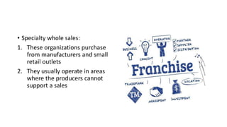 • Specialty whole sales:
1. These organizations purchase
from manufacturers and small
retail outlets
2. They usually operate in areas
where the producers cannot
support a sales
 