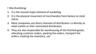 • Merchandising:
1. It is the second major element of marketing
2. It is the physical movement of merchandise from factory to retail
stores
3. Most companies use direct channels of distribution i.e directly to
retail outlets or their nominated distributors
4. They are also responsible for warehousing of the finished goods,
allocating customer orders, packing the orders, transport the
orders, tracking the inventory…etc
 