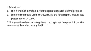 • Advertising:
1. This is the non-personal presentation of goods by a name or brand
2. Some of the media used for advertising are newspapers, magazines,
poster, radio, t.v….etc.
3. They need to develop strong brand or corporate image which put the
company or brand on strong hold
 