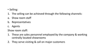 • Selling:
1. The selling can be achieved through the following channels:
a. Show room staff
b. Representatives
c. Agents
Show room staff:
1. These are sales personnel employed by the company & working
centrally located showrooms
2. They serve visiting & call on major customers
 