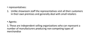 • representatives:
1. Unlike showroom staff the representatives visit all their customers
in their own premises and generally deal with small retailers
• Agents:
1. These are independent selling organizations who can represent a
number of manufacturers producing non-competing types of
merchandise
 