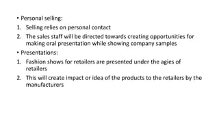 • Personal selling:
1. Selling relies on personal contact
2. The sales staff will be directed towards creating opportunities for
making oral presentation while showing company samples
• Presentations:
1. Fashion shows for retailers are presented under the agies of
retailers
2. This will create impact or idea of the products to the retailers by the
manufacturers
 
