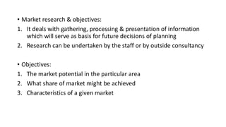 • Market research & objectives:
1. It deals with gathering, processing & presentation of information
which will serve as basis for future decisions of planning
2. Research can be undertaken by the staff or by outside consultancy
• Objectives:
1. The market potential in the particular area
2. What share of market might be achieved
3. Characteristics of a given market
 