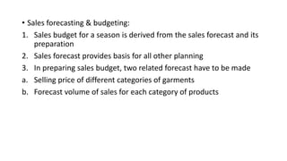 • Sales forecasting & budgeting:
1. Sales budget for a season is derived from the sales forecast and its
preparation
2. Sales forecast provides basis for all other planning
3. In preparing sales budget, two related forecast have to be made
a. Selling price of different categories of garments
b. Forecast volume of sales for each category of products
 