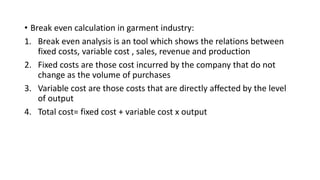 • Break even calculation in garment industry:
1. Break even analysis is an tool which shows the relations between
fixed costs, variable cost , sales, revenue and production
2. Fixed costs are those cost incurred by the company that do not
change as the volume of purchases
3. Variable cost are those costs that are directly affected by the level
of output
4. Total cost= fixed cost + variable cost x output
 