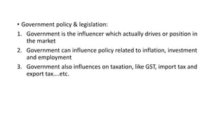 • Government policy & legislation:
1. Government is the influencer which actually drives or position in
the market
2. Government can influence policy related to inflation, investment
and employment
3. Government also influences on taxation, like GST, import tax and
export tax….etc.
 