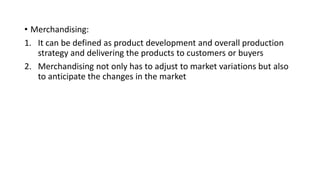 • Merchandising:
1. It can be defined as product development and overall production
strategy and delivering the products to customers or buyers
2. Merchandising not only has to adjust to market variations but also
to anticipate the changes in the market
 