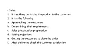 • Sales:
1. It is nothing but taking the product to the customers
2. It has the following:
a. Approaching the customers
b. Determining their requirements
c. Sales presentation preparation
d. Setting objectives
e. Getting the customers to place the order
f. After delivering check the customer satisfaction
 