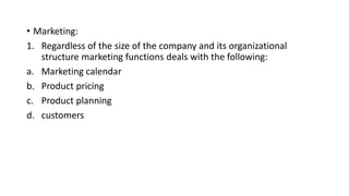 • Marketing:
1. Regardless of the size of the company and its organizational
structure marketing functions deals with the following:
a. Marketing calendar
b. Product pricing
c. Product planning
d. customers
 