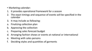 • Marketing calendar:
1. It provides operational framework for a season
2. The exact timings and sequence of events will be specified in the
calendar
3. It may include as following:
a. Finalizing collection plan
b. Approving the collection
c. Preparing sales forecast budget
d. Arranging fashion shows or events at national or international
e. Meeting with sales persons
f. Deciding styles and quantities of garments
 