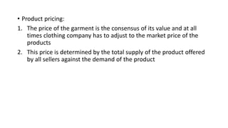 • Product pricing:
1. The price of the garment is the consensus of its value and at all
times clothing company has to adjust to the market price of the
products
2. This price is determined by the total supply of the product offered
by all sellers against the demand of the product
 