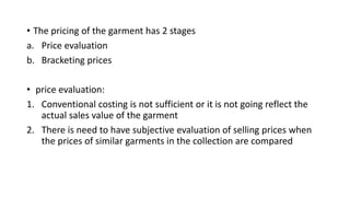• The pricing of the garment has 2 stages
a. Price evaluation
b. Bracketing prices
• price evaluation:
1. Conventional costing is not sufficient or it is not going reflect the
actual sales value of the garment
2. There is need to have subjective evaluation of selling prices when
the prices of similar garments in the collection are compared
 