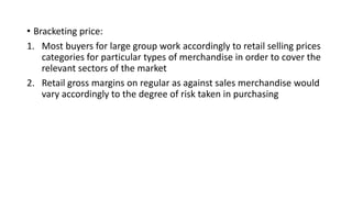 • Bracketing price:
1. Most buyers for large group work accordingly to retail selling prices
categories for particular types of merchandise in order to cover the
relevant sectors of the market
2. Retail gross margins on regular as against sales merchandise would
vary accordingly to the degree of risk taken in purchasing
 