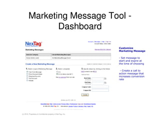 Marketing Message Tool -
                Dashboard

                                                                Customize
                                                                Marketing Message

                                                                - Set message to
                                                                start and expire at
                                                                the time of choosing

                                                                 - Create a call to
                                                                action message that
                                                                increases conversion
                                                                rate




(c) 2010, Proprietary & Confidential property of NexTag, Inc.
 
