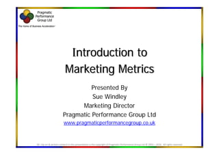 Introduction to
                           Marketing Metrics
                                   Presented By
                                   Sue Windley
                               Marketing Director
                         Pragmatic Performance Group Ltd
                         www.pragmaticperformancegroup.co.uk



All  clip art & written content in this presentation is the copyright of Pragmatic Performance Group Ltd © 2003 – 2010.  All rights reserved
 