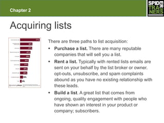 Chapter 2


Acquiring lists
            There are three paths to list acquisition:
             Purchase a list. There are many reputable
              companies that will sell you a list.
             Rent a list. Typically with rented lists emails are
              sent on your behalf by the list broker or owner.
              opt-outs, unsubscribe, and spam complaints
              abound as you have no existing relationship with
              these leads.
             Build a list. A great list that comes from
              ongoing, quality engagement with people who
              have shown an interest in your product or
              company; subscribers.
 