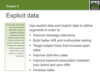 Chapter 2


Explicit data
If you have an in-house
    list, but it’s scant on
                              Use explicit data and implicit data to define
   information, deploy a      segments in order to:
     triggered marketing
     campaign to collect       Improve message relevance
 additional data through
   the use of forms. You       Build better A/B and multivariate testing
could, for instance, offer
 an eBook for download         Target subject lines that increase open
   and the request form
     require their annual       rates
  revenue or number of
             employees.        Improve click-thru rates
                               Improve keyword association between
                                your brand and your offer
                               Increase sales
 