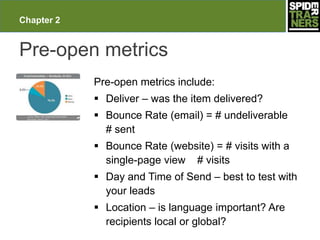 Chapter 2


Pre-open metrics
            Pre-open metrics include:
             Deliver – was the item delivered?
             Bounce Rate (email) = # undeliverable
              # sent
             Bounce Rate (website) = # visits with a
              single-page view # visits
             Day and Time of Send – best to test with
              your leads
             Location – is language important? Are
              recipients local or global?
 