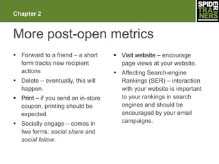 Chapter 2


More post-open metrics
 Forward to a friend – a short      Visit website – encourage
  form tracks new recipient           page views at your website.
  actions                            Affecting Search-engine
 Delete – eventually, this will      Rankings (SER) – interaction
  happen.                             with your website is important
 Print – if you send an in-store     to your rankings in search
  coupon, printing should be          engines and should be
  expected.                           encouraged by your email
 Socially engage – comes in          campaigns.
  two forms: social share and
  social follow.
 