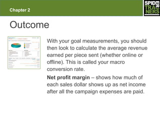 Chapter 2


Outcome
            With your goal measurements, you should
            then look to calculate the average revenue
            earned per piece sent (whether online or
            offline). This is called your macro
            conversion rate.
            Net profit margin – shows how much of
            each sales dollar shows up as net income
            after all the campaign expenses are paid.
 