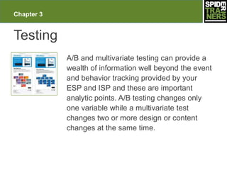 Chapter 3


Testing
            A/B and multivariate testing can provide a
            wealth of information well beyond the event
            and behavior tracking provided by your
            ESP and ISP and these are important
            analytic points. A/B testing changes only
            one variable while a multivariate test
            changes two or more design or content
            changes at the same time.
 
