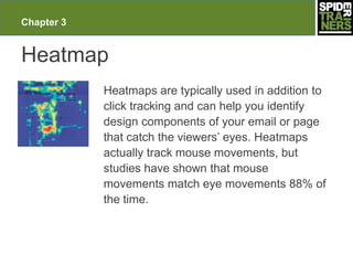 Chapter 3


Heatmap
            Heatmaps are typically used in addition to
            click tracking and can help you identify
            design components of your email or page
            that catch the viewers’ eyes. Heatmaps
            actually track mouse movements, but
            studies have shown that mouse
            movements match eye movements 88% of
            the time.
 