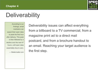 Chapter 4


Deliverability
       According to our
         findings, email    Deliverability issues can affect everything
         marketers can
expect their open rates
                            from a billboard to a TV commercial, from a
   to peak the first hour
after delivery. This peak
                            magazine print ad to a direct mail
   is then followed by a
decline over the next 47
                            postcard, and from a brochure handout to
 hours, until open rates
                            an email. Reaching your target audience is
essentially drop to zero.

   — Mailermailer.com       the first step.
 