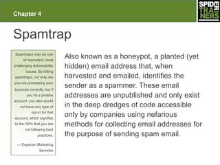 Chapter 4


Spamtrap
 Spamtraps may be one
      of marketers’ most
                             Also known as a honeypot, a planted (yet
challenging deliverability   hidden) email address that, when
       issues. By hitting
spamtraps, not only are      harvested and emailed, identifies the
you not processing your
bounces correctly, but if
                             sender as a spammer. These email
        you hit a pristine   addresses are unpublished and only exist
account, you also would
    not have any type of     in the deep dredges of code accessible
           opt-in for that
account, which signifies
                             only by companies using nefarious
to the ISPs that you are     methods for collecting email addresses for
       not following best
               practices.    the purpose of sending spam email.
  — Experian Marketing
                Services
 