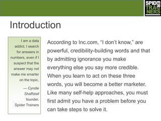 Introduction
      I am a data
                     According to Inc.com, ―I don’t know,‖ are
  addict. I search
   for answers in    powerful, credibility-building words and that
numbers, even if I
                     by admitting ignorance you make
  suspect that the
  answer may not     everything else you say more credible.
make me smarter
                     When you learn to act on these three
     on the topic.
                     words, you will become a better marketer.
        — Cyndie
        Shaffstall   Like many self-help approaches, you must
         founder,
                     first admit you have a problem before you
  Spider Trainers
                     can take steps to solve it.
 