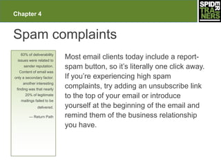 Chapter 4


Spam complaints
   83% of deliverability
 issues were related to
                           Most email clients today include a report-
     sender reputation.    spam button, so it’s literally one click away.
  Content of email was
only a secondary factor.   If you’re experiencing high spam
     another interesting
 finding was that nearly
                           complaints, try adding an unsubscribe link
      20% of legitimate
                           to the top of your email or introduce
   mailings failed to be
              delivered.   yourself at the beginning of the email and
        — Return Path      remind them of the business relationship
                           you have.
 