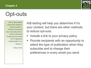 Chapter 4


Opt-outs
   83% of deliverability
 issues were related to
                           A/B testing will help you determine if it’s
     sender reputation.    your content, but there are other methods
  Content of email was
only a secondary factor.   to reduce opt-outs.
     another interesting
 finding was that nearly    Include a link to your privacy policy.
      20% of legitimate
   mailings failed to be    Provide recipients with an opportunity to
              delivered.
                             select the type of publication when they
        — Return Path
                             subscribe and to change their
                             preferences in every email you send.
 