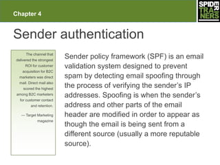Chapter 4


Sender authentication
      The channel that
delivered the strongest
                           Sender policy framework (SPF) is an email
     ROI for customer      validation system designed to prevent
    acquisition for B2C
  marketers was direct     spam by detecting email spoofing through
  mail. Direct mail also
    scored the highest
                           the process of verifying the sender’s IP
 among B2C marketers
                           addresses. Spoofing is when the sender’s
  for customer contact
         and retention.    address and other parts of the email
   — Target Marketing      header are modified in order to appear as
             magazine
                           though the email is being sent from a
                           different source (usually a more reputable
                           source).
 