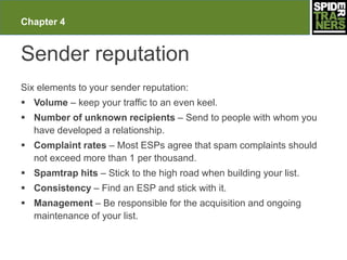 Chapter 4


Sender reputation
Six elements to your sender reputation:
 Volume – keep your traffic to an even keel.
 Number of unknown recipients – Send to people with whom you
  have developed a relationship.
 Complaint rates – Most ESPs agree that spam complaints should
  not exceed more than 1 per thousand.
 Spamtrap hits – Stick to the high road when building your list.
 Consistency – Find an ESP and stick with it.
 Management – Be responsible for the acquisition and ongoing
  maintenance of your list.
 