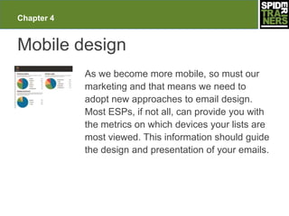 Chapter 4


Mobile design
            As we become more mobile, so must our
            marketing and that means we need to
            adopt new approaches to email design.
            Most ESPs, if not all, can provide you with
            the metrics on which devices your lists are
            most viewed. This information should guide
            the design and presentation of your emails.
 