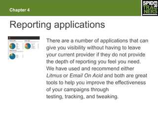 Chapter 4


Reporting applications
            There are a number of applications that can
            give you visibility without having to leave
            your current provider if they do not provide
            the depth of reporting you feel you need.
            We have used and recommend either
            Litmus or Email On Acid and both are great
            tools to help you improve the effectiveness
            of your campaigns through
            testing, tracking, and tweaking.
 