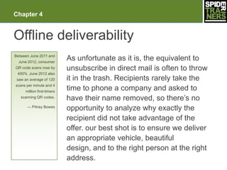 Chapter 4


Offline deliverability
Between June 2011 and
  June 2012, consumer
                            As unfortunate as it is, the equivalent to
QR code scans rose by       unsubscribe in direct mail is often to throw
 400%. June 2012 also
 saw an average of 120      it in the trash. Recipients rarely take the
scans per minute and 4
     million first-timers
                            time to phone a company and asked to
   scanning QR codes.
                            have their name removed, so there’s no
      — Pitney Bowes
                            opportunity to analyze why exactly the
                            recipient did not take advantage of the
                            offer. our best shot is to ensure we deliver
                            an appropriate vehicle, beautiful
                            design, and to the right person at the right
                            address.
 