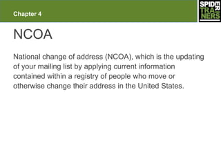 Chapter 4


NCOA
National change of address (NCOA), which is the updating
of your mailing list by applying current information
contained within a registry of people who move or
otherwise change their address in the United States.
 