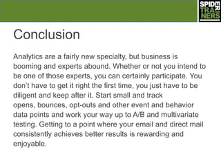 Conclusion
Analytics are a fairly new specialty, but business is
booming and experts abound. Whether or not you intend to
be one of those experts, you can certainly participate. You
don’t have to get it right the first time, you just have to be
diligent and keep after it. Start small and track
opens, bounces, opt-outs and other event and behavior
data points and work your way up to A/B and multivariate
testing. Getting to a point where your email and direct mail
consistently achieves better results is rewarding and
enjoyable.
 