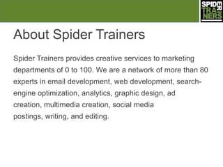 About Spider Trainers
Spider Trainers provides creative services to marketing
departments of 0 to 100. We are a network of more than 80
experts in email development, web development, search-
engine optimization, analytics, graphic design, ad
creation, multimedia creation, social media
postings, writing, and editing.
 