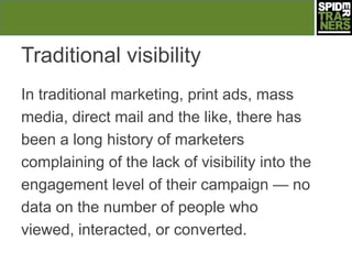 Traditional visibility
In traditional marketing, print ads, mass
media, direct mail and the like, there has
been a long history of marketers
complaining of the lack of visibility into the
engagement level of their campaign — no
data on the number of people who
viewed, interacted, or converted.
 