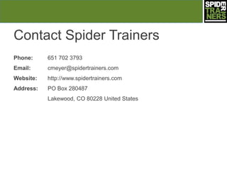 Contact Spider Trainers
Phone:     651 702 3793
Email:     cmeyer@spidertrainers.com
Website:   http://www.spidertrainers.com
Address:   PO Box 280487
           Lakewood, CO 80228 United States
 